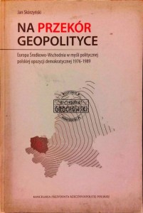 Na przekór geopolityce. Europa Środkowo-Wschodnia w myśli politycznej polskiej opozycji demokratycznej 1976-1989