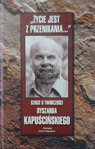 "Życie jest z przenikania..." Szkice o twórczości Ryszarda Kapuścińskiego