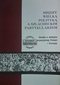 Między wielką polityką a szlacheckim partykularyzmem. Studia z dziejów nowożytnej Polski i Europy